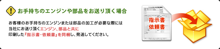 お客様のお手持ちのエンジンまたは部品の加工が必要な際には、当社にお送り頂くエンジン、部品と共に印刷した『指示書・依頼書』を同梱し、発送してください。